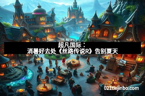 超凡国际：消暑好去处《丝路传说R》告别夏天
